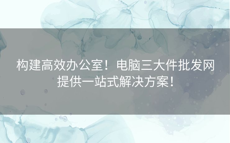 构建高效办公室！电脑三大件批发网提供一站式解决方案！